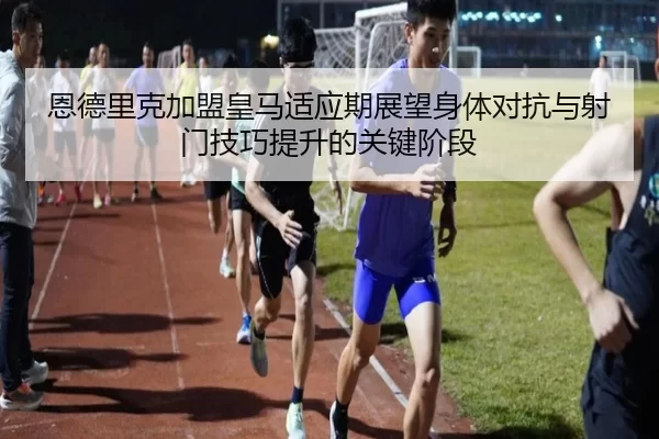 恩德里克加盟皇马适应期展望身体对抗与射门技巧提升的关键阶段